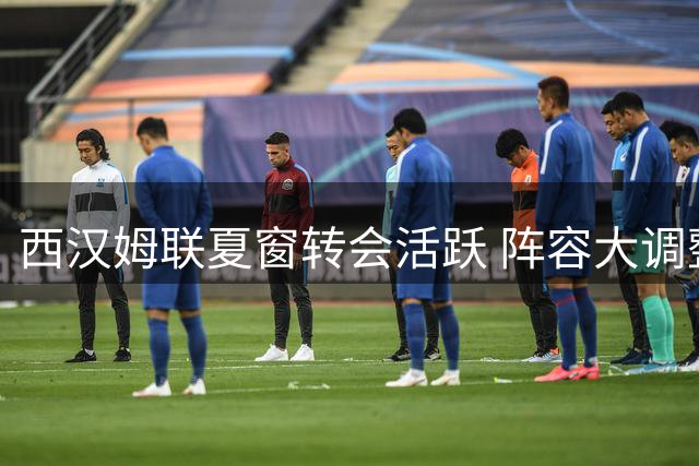 西汉姆联夏窗转会活跃 阵容大调整9进12出